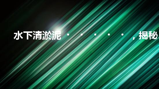 水下清淤泥，揭秘神奇黑科技！
